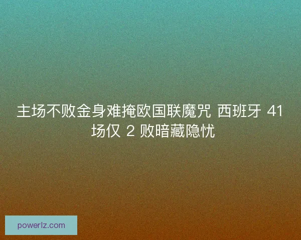 主场不败金身难掩欧国联魔咒 西班牙 41 场仅 2 败暗藏隐忧