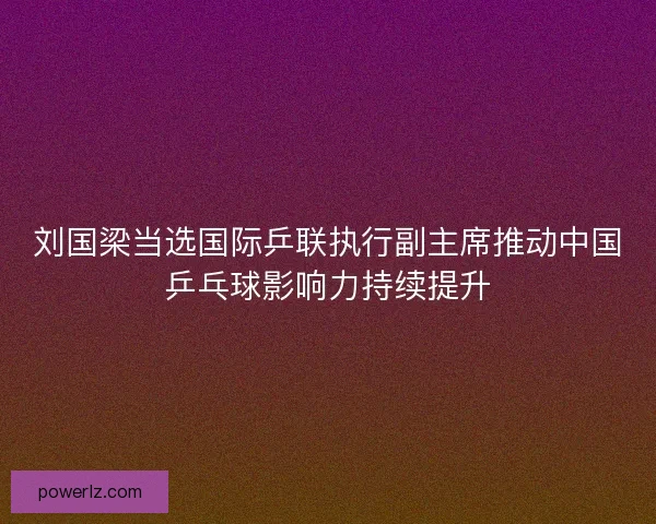 刘国梁当选国际乒联执行副主席推动中国乒乓球影响力持续提升