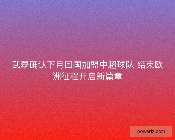 武磊确认下月回国加盟中超球队 结束欧洲征程开启新篇章