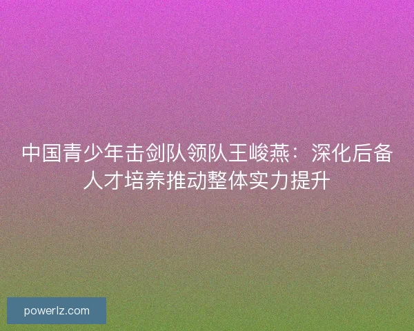 中国青少年击剑队领队王峻燕：深化后备人才培养推动整体实力提升