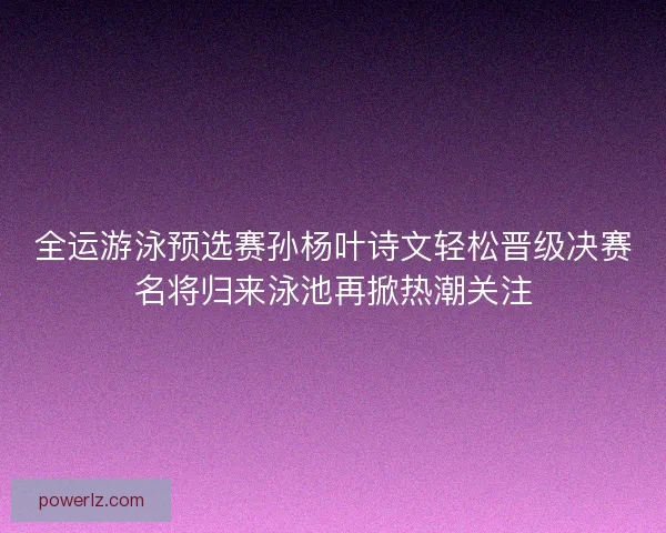 全运游泳预选赛孙杨叶诗文轻松晋级决赛名将归来泳池再掀热潮关注