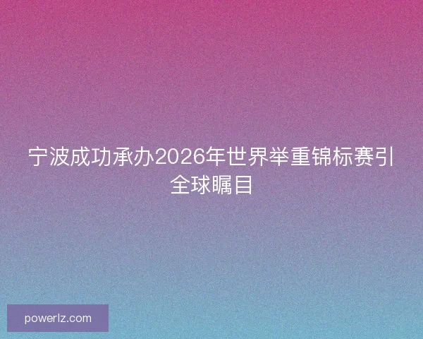 宁波成功承办2026年世界举重锦标赛引全球瞩目