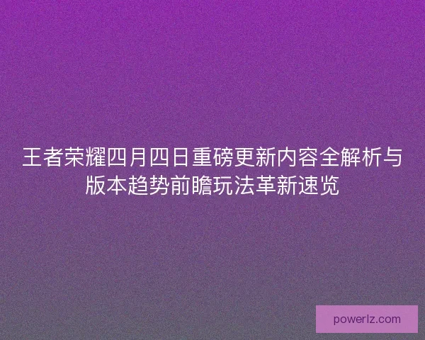 王者荣耀四月四日重磅更新内容全解析与版本趋势前瞻玩法革新速览