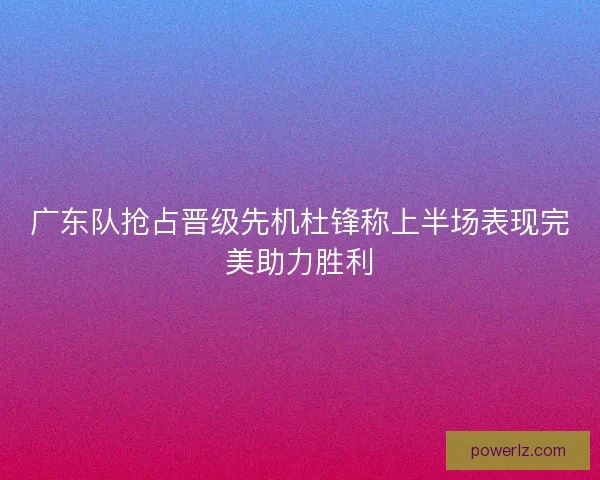 广东队抢占晋级先机杜锋称上半场表现完美助力胜利