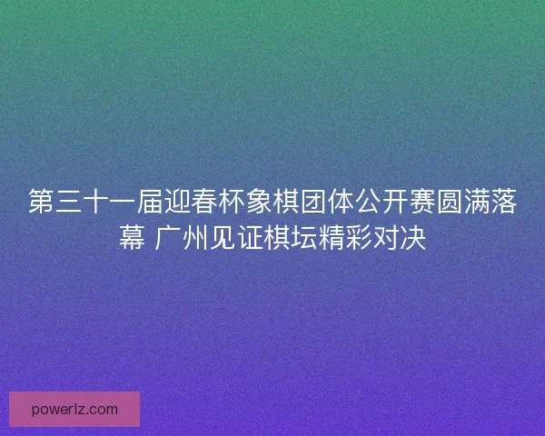 第三十一届迎春杯象棋团体公开赛圆满落幕 广州见证棋坛精彩对决