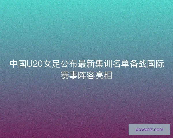 中国U20女足公布最新集训名单备战国际赛事阵容亮相 中国U20女足公布最新集训名单备战国际赛事阵容亮相