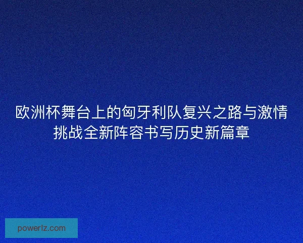 欧洲杯舞台上的匈牙利队复兴之路与激情挑战全新阵容书写历史新篇章
