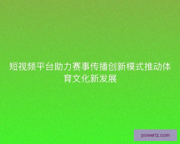 短视频平台助力赛事传播创新模式推动体育文化新发展