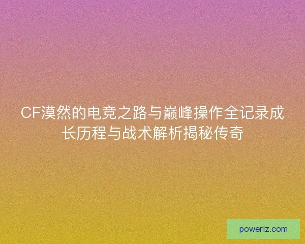 CF漠然的电竞之路与巅峰操作全记录成长历程与战术解析揭秘传奇