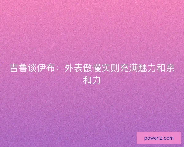 吉鲁谈伊布:外表傲慢实则充满魅力和亲和力 吉鲁谈伊布:外表傲慢实则充满魅力和亲和力