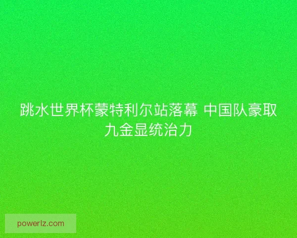跳水世界杯蒙特利尔站落幕 中国队豪取九金显统治力 跳水世界杯蒙特利尔站落幕 中国队豪取九金显统治力