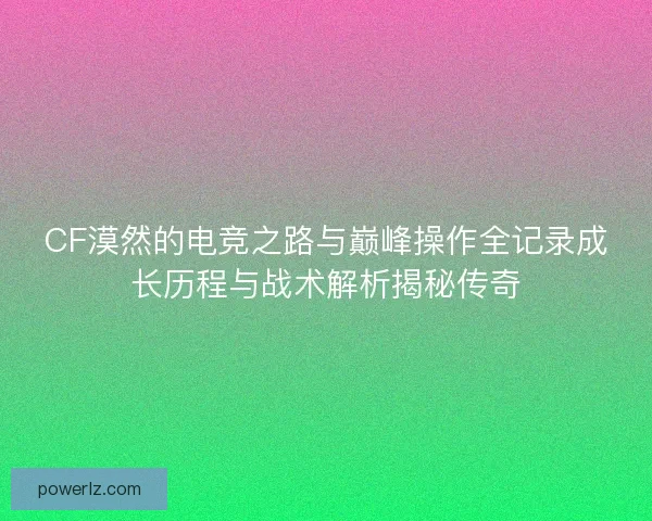 CF漠然的电竞之路与巅峰操作全记录成长历程与战术解析揭秘传奇