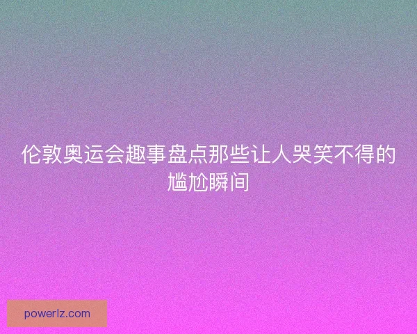 伦敦奥运会趣事盘点那些让人哭笑不得的尴尬瞬间