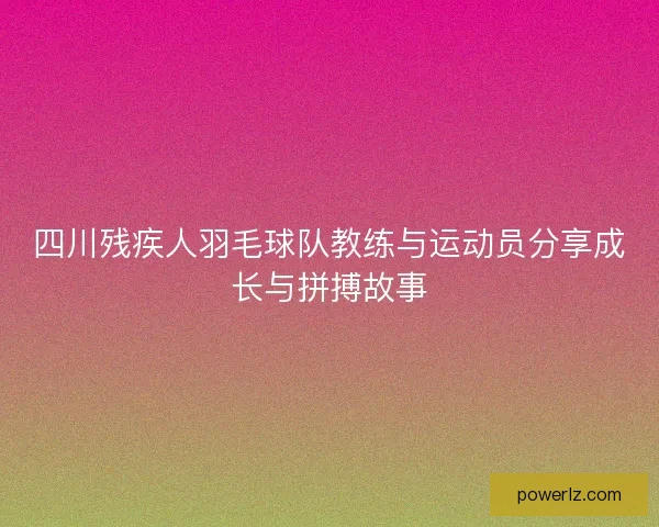 四川残疾人羽毛球队教练与运动员分享成长与拼搏故事