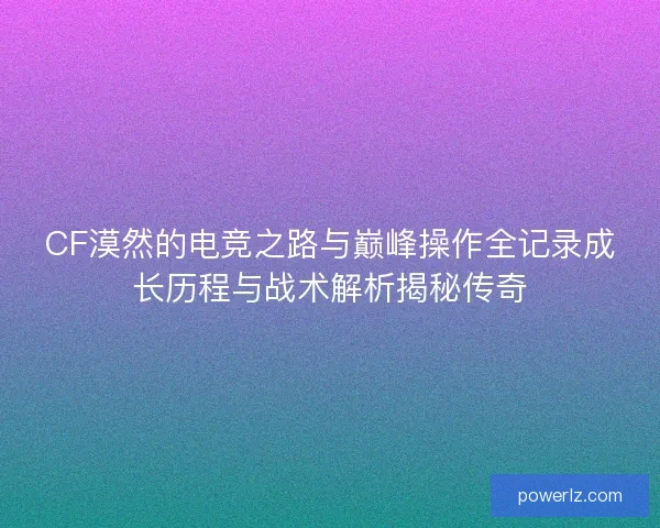CF漠然的电竞之路与巅峰操作全记录成长历程与战术解析揭秘传奇