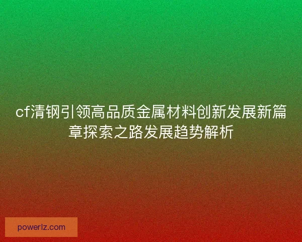 cf清钢引领高品质金属材料创新发展新篇章探索之路发展趋势解析 cf清钢引领高品质金属材料创新发展新篇章探索之路发展趋势解析