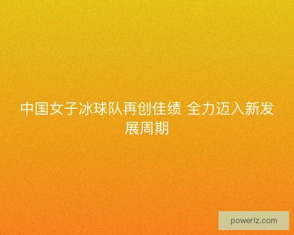 中国女子冰球队再创佳绩 全力迈入新发展周期 中国女子冰球队再创佳绩 全力迈入新发展周期