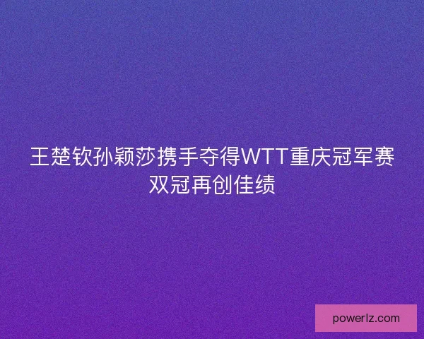 王楚钦孙颖莎携手夺得WTT重庆冠军赛双冠再创佳绩