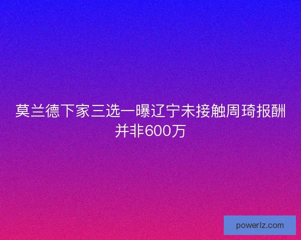 莫兰德下家三选一曝辽宁未接触周琦报酬并非600万 莫兰德下家三选一曝辽宁未接触周琦报酬并非600万