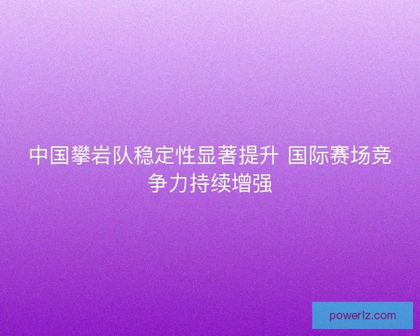 中国攀岩队稳定性显著提升 国际赛场竞争力持续增强