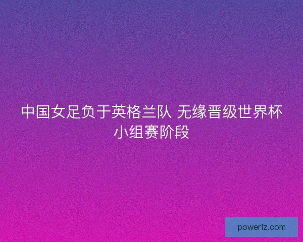 中国女足负于英格兰队 无缘晋级世界杯小组赛阶段